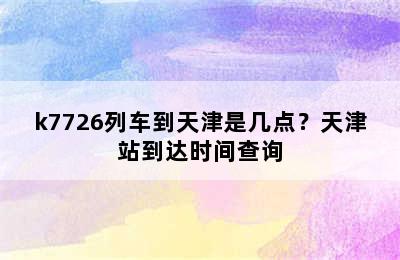 k7726列车到天津是几点？天津站到达时间查询