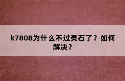 k7808为什么不过灵石了？如何解决？
