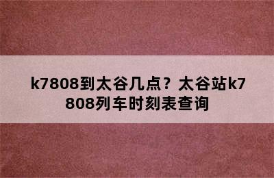 k7808到太谷几点？太谷站k7808列车时刻表查询