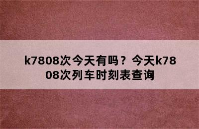 k7808次今天有吗？今天k7808次列车时刻表查询