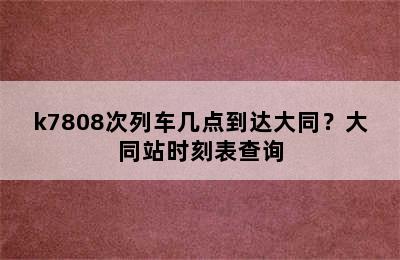 k7808次列车几点到达大同？大同站时刻表查询