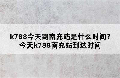 k788今天到南充站是什么时间？今天k788南充站到达时间