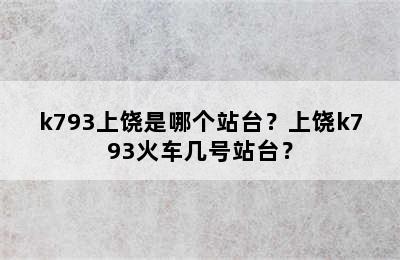 k793上饶是哪个站台？上饶k793火车几号站台？