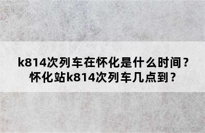 k814次列车在怀化是什么时间？怀化站k814次列车几点到？