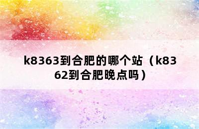 k8363到合肥的哪个站（k8362到合肥晚点吗）