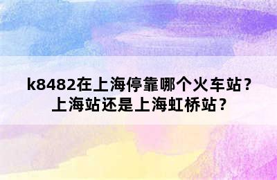 k8482在上海停靠哪个火车站？上海站还是上海虹桥站？