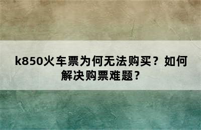 k850火车票为何无法购买？如何解决购票难题？