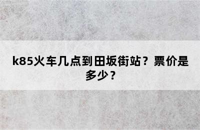 k85火车几点到田坂街站？票价是多少？