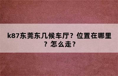 k87东莞东几候车厅？位置在哪里？怎么走？