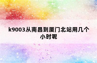 k9003从南昌到厦门北站用几个小时呢