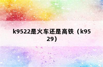 k9522是火车还是高铁（k9529）