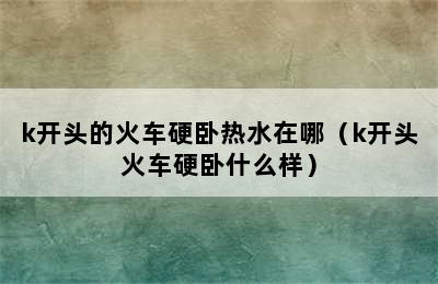 k开头的火车硬卧热水在哪（k开头火车硬卧什么样）