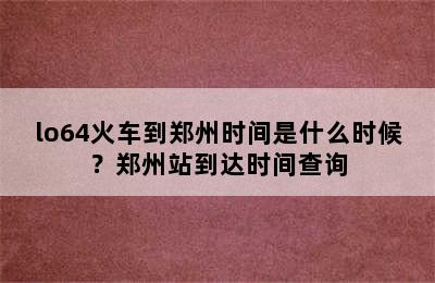 lo64火车到郑州时间是什么时候？郑州站到达时间查询
