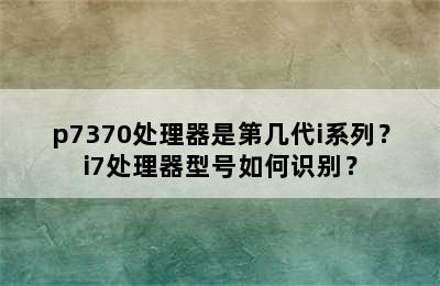 p7370处理器是第几代i系列？i7处理器型号如何识别？
