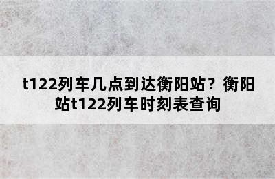 t122列车几点到达衡阳站？衡阳站t122列车时刻表查询