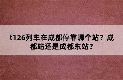 t126列车在成都停靠哪个站？成都站还是成都东站？