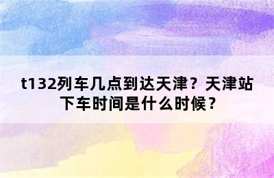 t132列车几点到达天津？天津站下车时间是什么时候？
