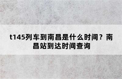 t145列车到南昌是什么时间？南昌站到达时间查询