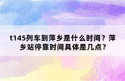 t145列车到萍乡是什么时间？萍乡站停靠时间具体是几点？