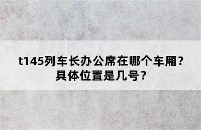 t145列车长办公席在哪个车厢？具体位置是几号？