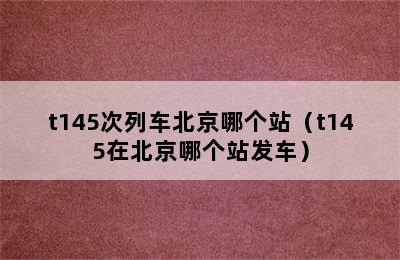 t145次列车北京哪个站（t145在北京哪个站发车）