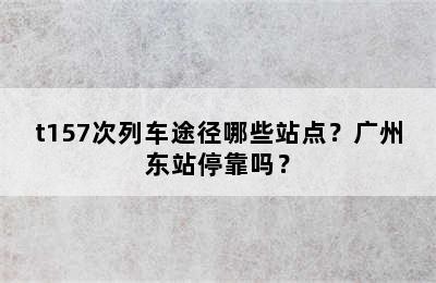 t157次列车途径哪些站点？广州东站停靠吗？