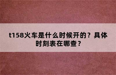 t158火车是什么时候开的？具体时刻表在哪查？