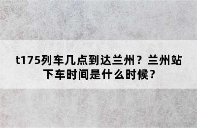 t175列车几点到达兰州？兰州站下车时间是什么时候？