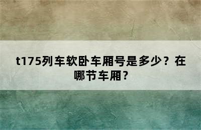 t175列车软卧车厢号是多少？在哪节车厢？