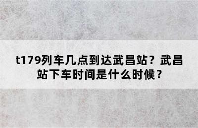 t179列车几点到达武昌站？武昌站下车时间是什么时候？