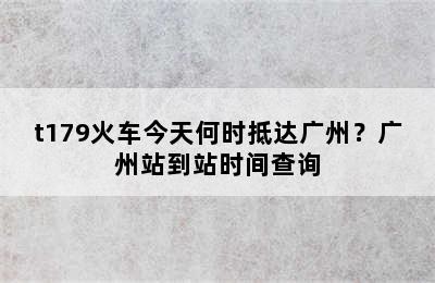 t179火车今天何时抵达广州？广州站到站时间查询