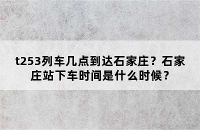 t253列车几点到达石家庄？石家庄站下车时间是什么时候？