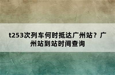 t253次列车何时抵达广州站？广州站到站时间查询