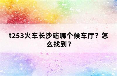 t253火车长沙站哪个候车厅？怎么找到？
