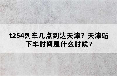 t254列车几点到达天津？天津站下车时间是什么时候？