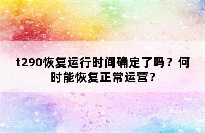 t290恢复运行时间确定了吗？何时能恢复正常运营？