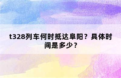 t328列车何时抵达阜阳？具体时间是多少？
