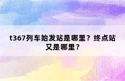 t367列车始发站是哪里？终点站又是哪里？