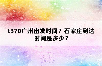 t370广州出发时间？石家庄到达时间是多少？