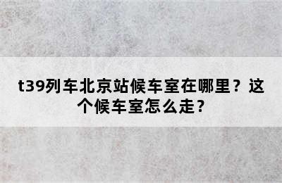 t39列车北京站候车室在哪里？这个候车室怎么走？