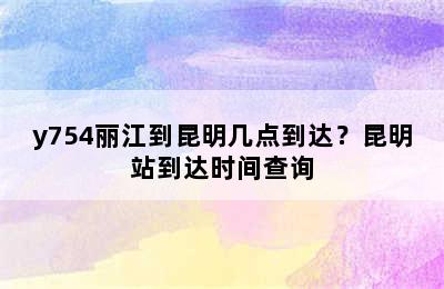 y754丽江到昆明几点到达？昆明站到达时间查询