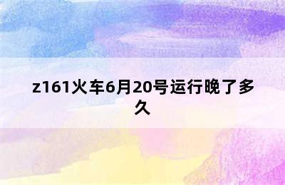 z161火车6月20号运行晚了多久