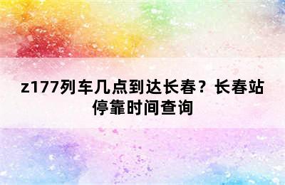 z177列车几点到达长春？长春站停靠时间查询