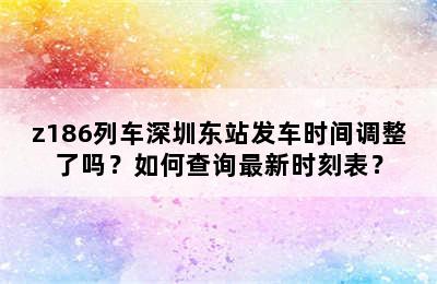 z186列车深圳东站发车时间调整了吗？如何查询最新时刻表？