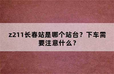 z211长春站是哪个站台？下车需要注意什么？
