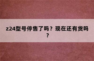 z24型号停售了吗？现在还有货吗？