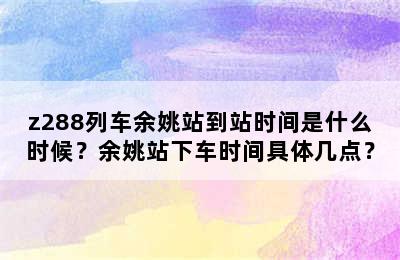 z288列车余姚站到站时间是什么时候？余姚站下车时间具体几点？