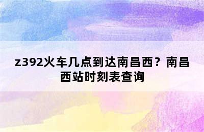 z392火车几点到达南昌西？南昌西站时刻表查询