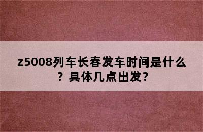 z5008列车长春发车时间是什么？具体几点出发？