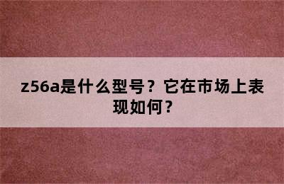 z56a是什么型号？它在市场上表现如何？